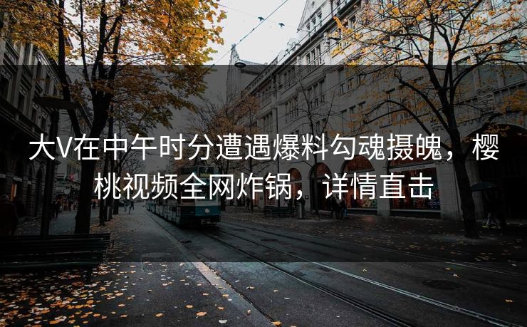 大V在中午时分遭遇爆料勾魂摄魄，樱桃视频全网炸锅，详情直击