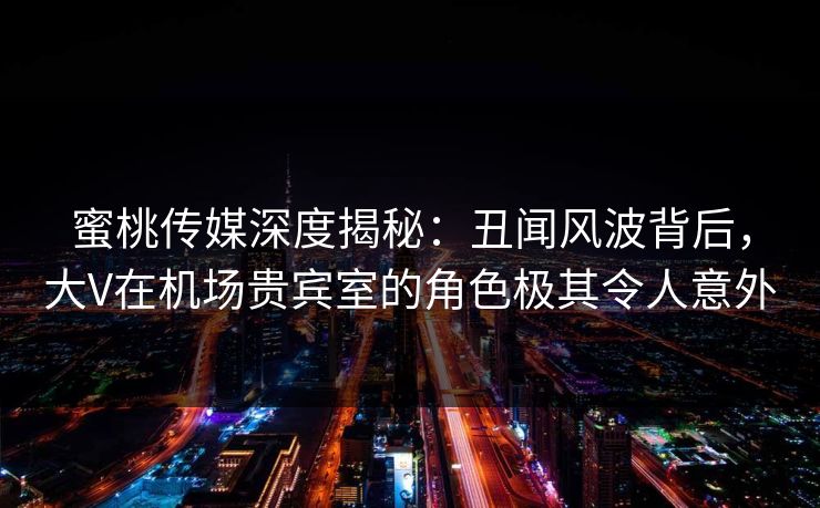 蜜桃传媒深度揭秘：丑闻风波背后，大V在机场贵宾室的角色极其令人意外