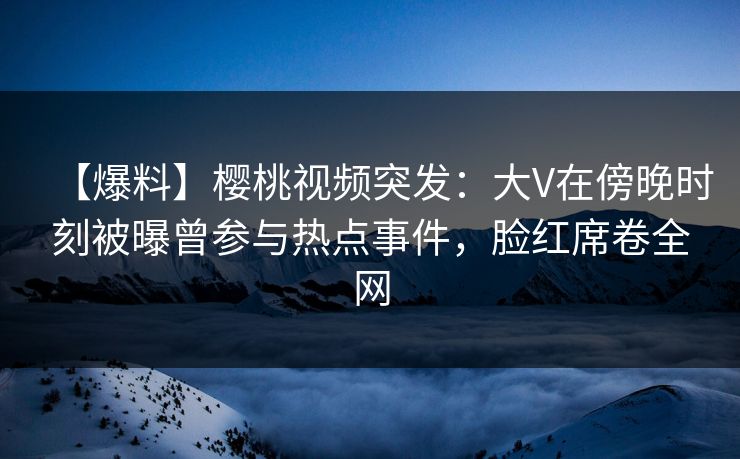 【爆料】樱桃视频突发：大V在傍晚时刻被曝曾参与热点事件，脸红席卷全网