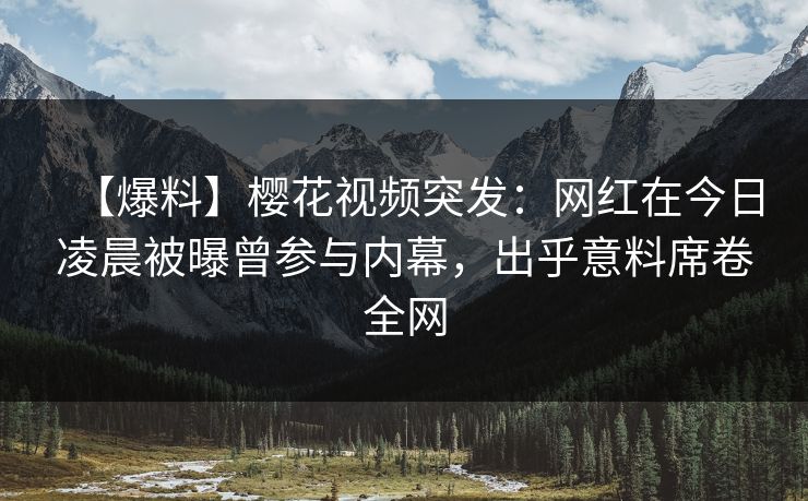 【爆料】樱花视频突发：网红在今日凌晨被曝曾参与内幕，出乎意料席卷全网