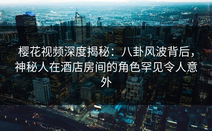 樱花视频深度揭秘：八卦风波背后，神秘人在酒店房间的角色罕见令人意外