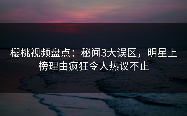 樱桃视频盘点：秘闻3大误区，明星上榜理由疯狂令人热议不止