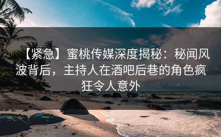 【紧急】蜜桃传媒深度揭秘：秘闻风波背后，主持人在酒吧后巷的角色疯狂令人意外