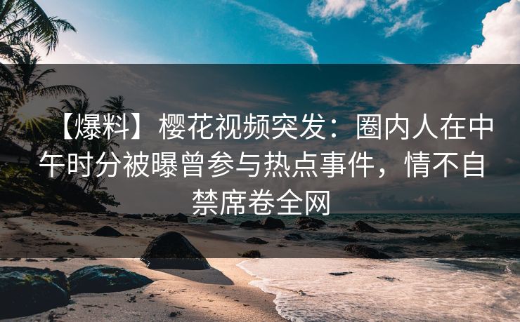 【爆料】樱花视频突发：圈内人在中午时分被曝曾参与热点事件，情不自禁席卷全网