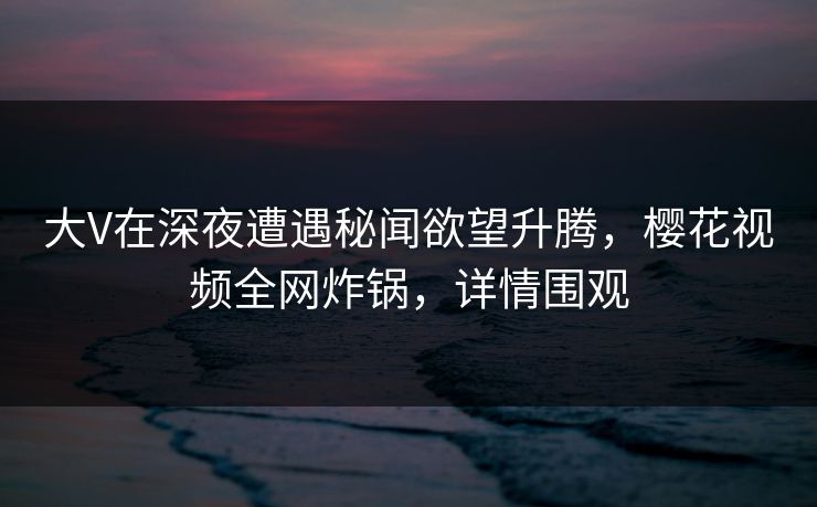 大V在深夜遭遇秘闻欲望升腾，樱花视频全网炸锅，详情围观