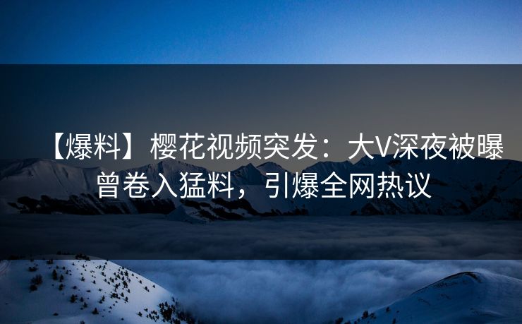 【爆料】樱花视频突发：大V深夜被曝曾卷入猛料，引爆全网热议