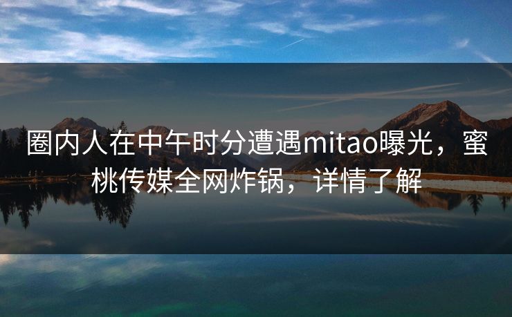 圈内人在中午时分遭遇mitao曝光，蜜桃传媒全网炸锅，详情了解
