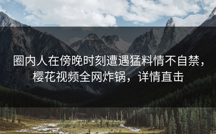 圈内人在傍晚时刻遭遇猛料情不自禁，樱花视频全网炸锅，详情直击