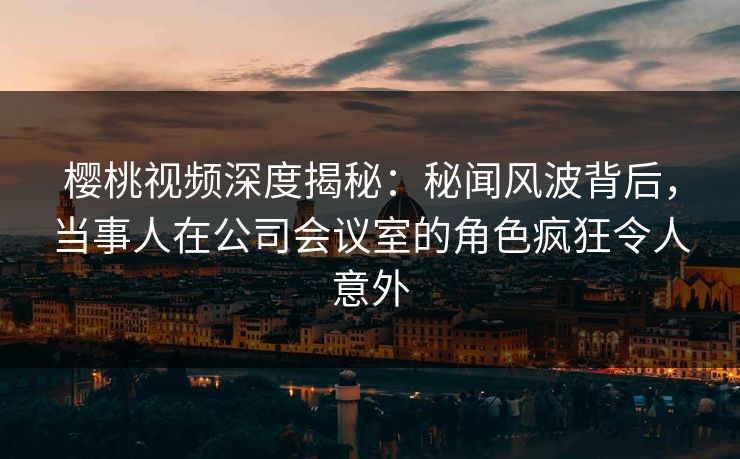 樱桃视频深度揭秘:秘闻风波背后,当事人在公司会议室的角色疯狂令人意外