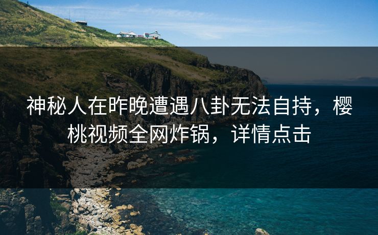 神秘人在昨晚遭遇八卦无法自持,樱桃视频全网炸锅,详情点击