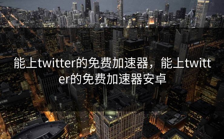能上twitter的免费加速器,能上twitter的免费加速器安卓