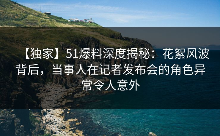 【独家】51爆料深度揭秘:花絮风波背后,当事人在记者发布会的角色异常令人意外
