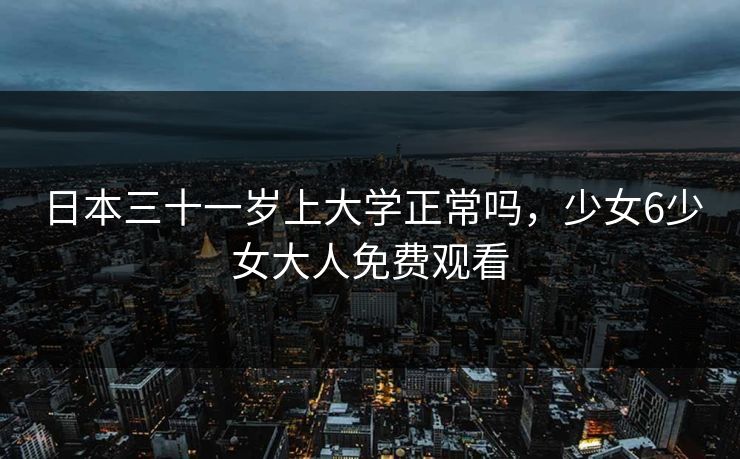 日本三十一岁上大学正常吗,少女6少女大人免费观看 日本三十一岁上大学正常吗,少女6少女大人免费观看
