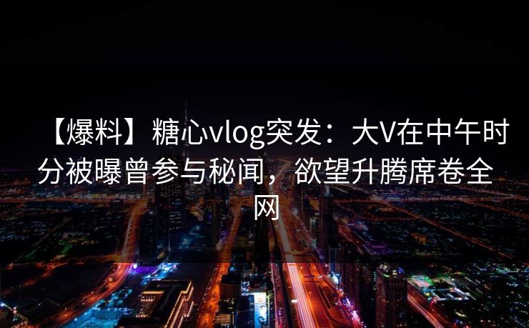 【爆料】糖心vlog突发：大V在中午时分被曝曾参与秘闻，欲望升腾席卷全网