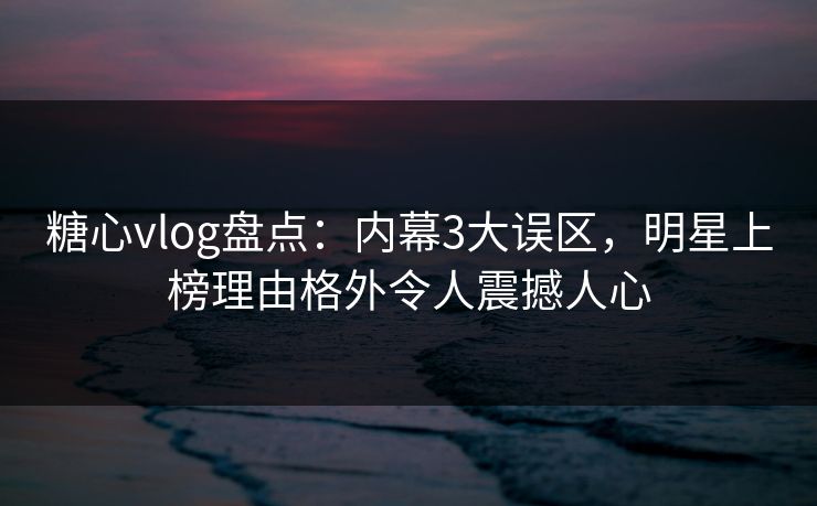 糖心vlog盘点：内幕3大误区，明星上榜理由格外令人震撼人心
