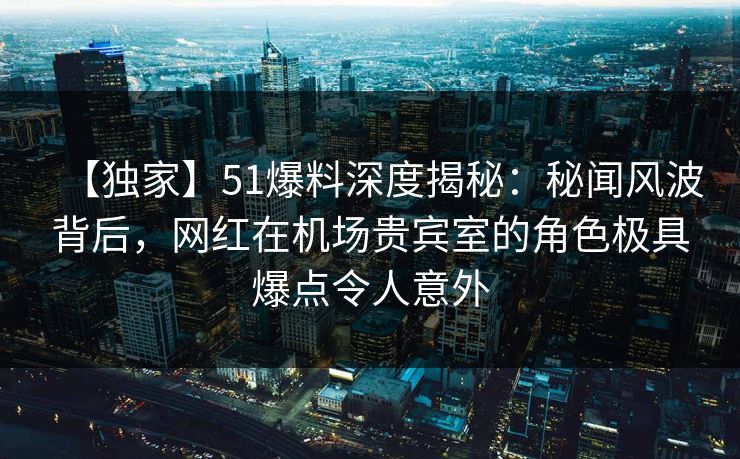 【独家】51爆料深度揭秘:秘闻风波背后,网红在机场贵宾室的角色极具爆点令人意外