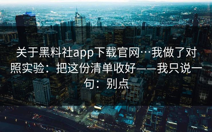 关于黑料社app下载官网…我做了对照实验:把这份清单收好——我只说一句:别点