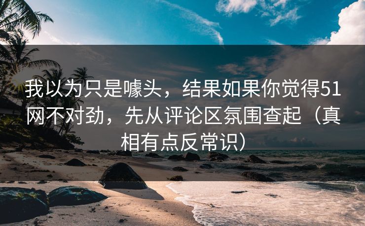我以为只是噱头，结果如果你觉得51网不对劲，先从评论区氛围查起（真相有点反常识）