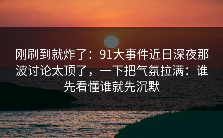 刚刷到就炸了：91大事件近日深夜那波讨论太顶了，一下把气氛拉满：谁先看懂谁就先沉默