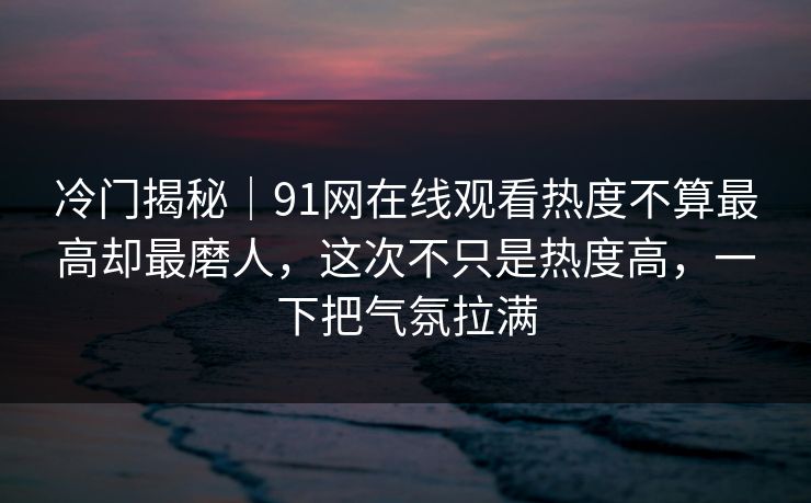 冷门揭秘｜91网在线观看热度不算最高却最磨人，这次不只是热度高，一下把气氛拉满